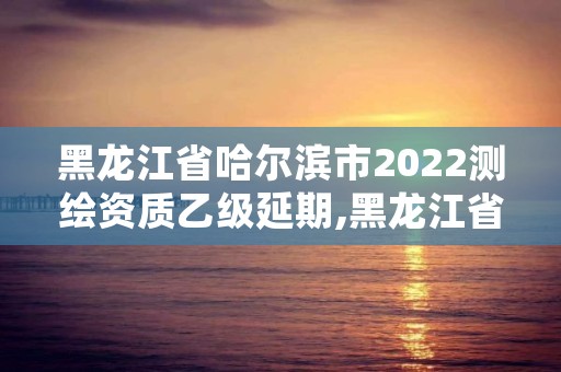 黑龙江省哈尔滨市2022测绘资质乙级延期,黑龙江省哈尔滨市测绘局