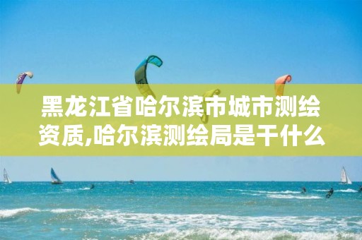 黑龙江省哈尔滨市城市测绘资质,哈尔滨测绘局是干什么的