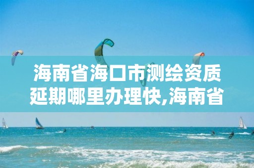 海南省海口市测绘资质延期哪里办理快,海南省海口市测绘资质延期哪里办理快一点