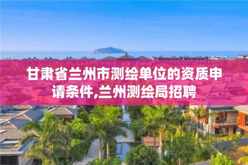 甘肃省兰州市测绘单位的资质申请条件,兰州测绘局招聘