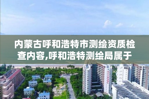 内蒙古呼和浩特市测绘资质检查内容,呼和浩特测绘局属于什么单位管理