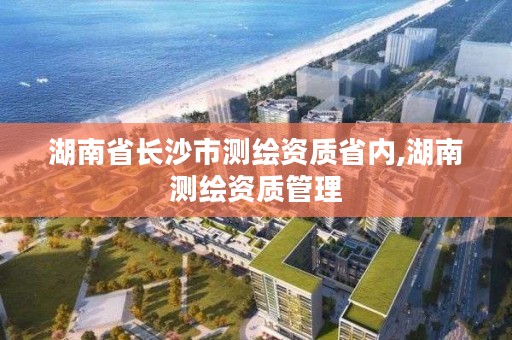 湖南省长沙市测绘资质省内,湖南测绘资质管理