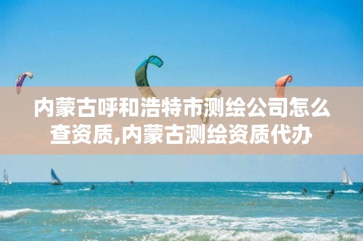 内蒙古呼和浩特市测绘公司怎么查资质,内蒙古测绘资质代办