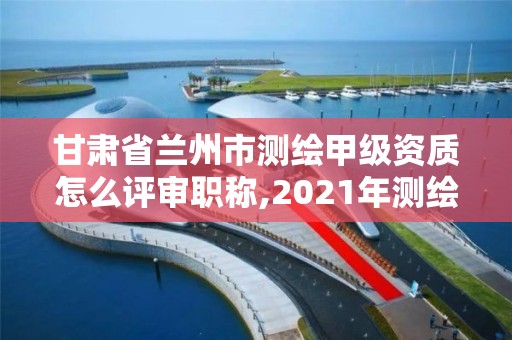 甘肃省兰州市测绘甲级资质怎么评审职称,2021年测绘甲级资质申报条件