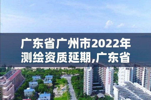 广东省广州市2022年测绘资质延期,广东省测绘资质单位名单