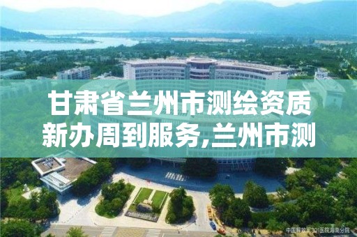 甘肃省兰州市测绘资质新办周到服务,兰州市测绘院