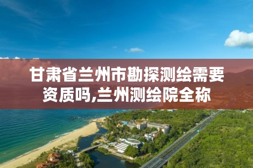 甘肃省兰州市勘探测绘需要资质吗,兰州测绘院全称