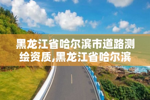 黑龙江省哈尔滨市道路测绘资质,黑龙江省哈尔滨市测绘局