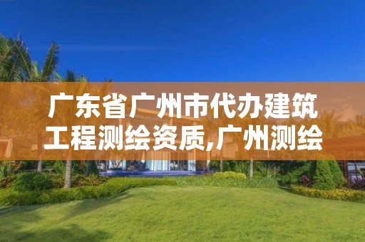 广东省广州市代办建筑工程测绘资质,广州测绘公司有哪些