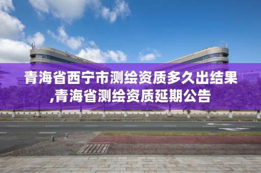 青海省西宁市测绘资质多久出结果,青海省测绘资质延期公告