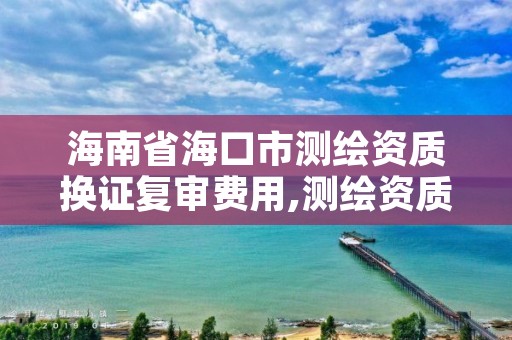 海南省海口市测绘资质换证复审费用,测绘资质复审换证老人老办法