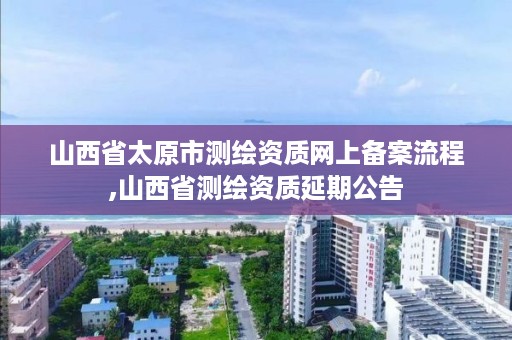 山西省太原市测绘资质网上备案流程,山西省测绘资质延期公告