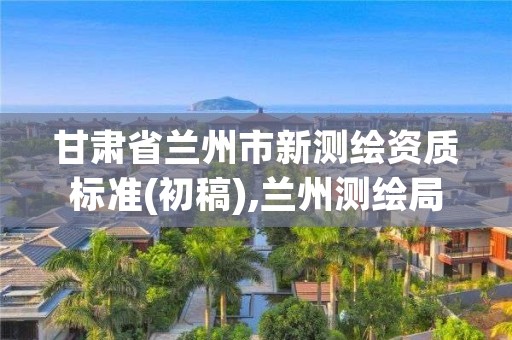 甘肃省兰州市新测绘资质标准(初稿),兰州测绘局在哪儿