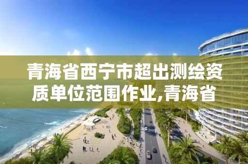 青海省西宁市超出测绘资质单位范围作业,青海省测绘资质延期公告