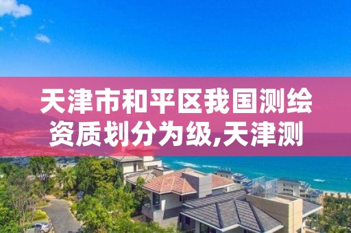 天津市和平区我国测绘资质划分为级,天津测绘资质办理