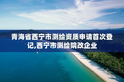 青海省西宁市测绘资质申请首次登记,西宁市测绘院改企业