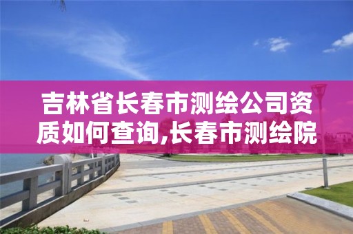 吉林省长春市测绘公司资质如何查询,长春市测绘院属于什么单位