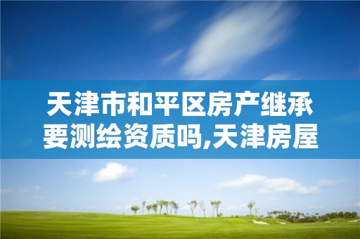 天津市和平区房产继承要测绘资质吗,天津房屋继承公证费收取标准