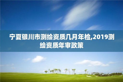 宁夏银川市测绘资质几月年检,2019测绘资质年审政策