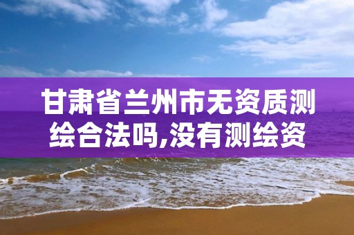 甘肃省兰州市无资质测绘合法吗,没有测绘资质可以测绘吗