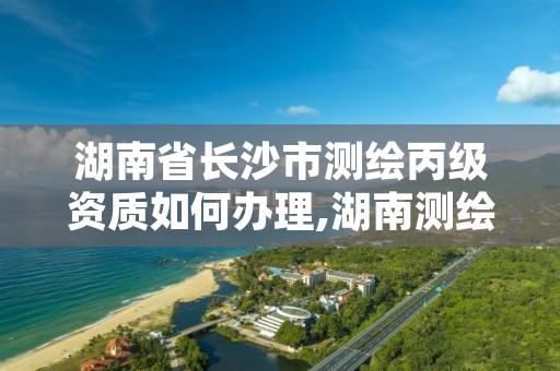 湖南省长沙市测绘丙级资质如何办理,湖南测绘资质管理