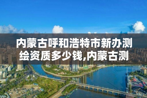 内蒙古呼和浩特市新办测绘资质多少钱,内蒙古测绘资质代办