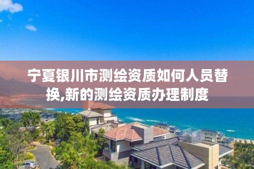 宁夏银川市测绘资质如何人员替换,新的测绘资质办理制度