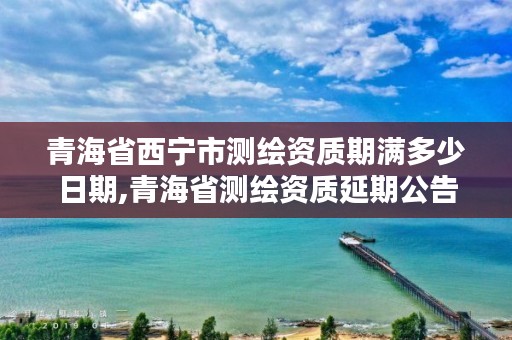 青海省西宁市测绘资质期满多少日期,青海省测绘资质延期公告