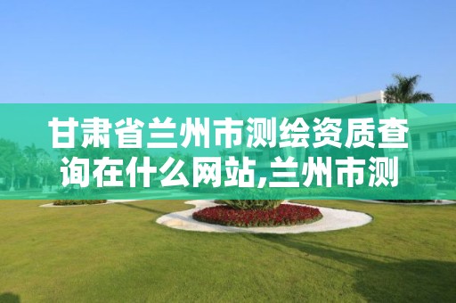 甘肃省兰州市测绘资质查询在什么网站,兰州市测绘研究院改企了吗