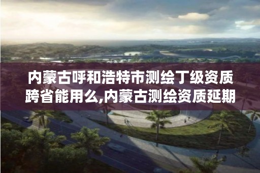 内蒙古呼和浩特市测绘丁级资质跨省能用么,内蒙古测绘资质延期公告