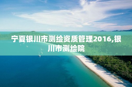 宁夏银川市测绘资质管理2016,银川市测绘院