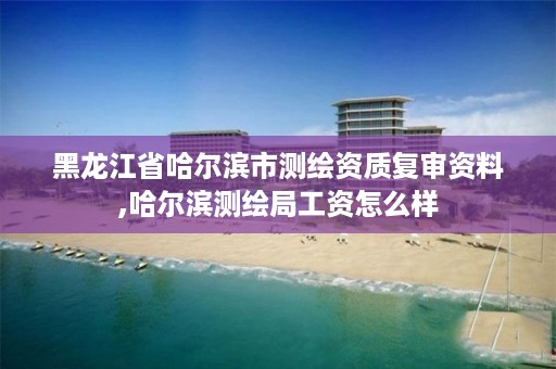 黑龙江省哈尔滨市测绘资质复审资料,哈尔滨测绘局工资怎么样