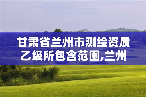 甘肃省兰州市测绘资质乙级所包含范围,兰州有测绘资质的公司有