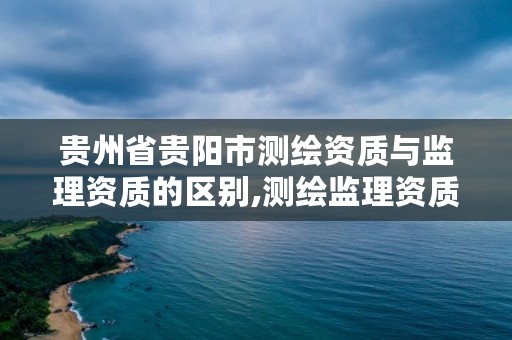 贵州省贵阳市测绘资质与监理资质的区别,测绘监理资质等级业务范围及承揽范围