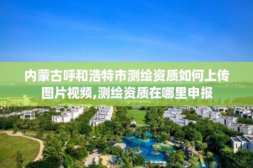 内蒙古呼和浩特市测绘资质如何上传图片视频,测绘资质在哪里申报