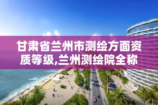 甘肃省兰州市测绘方面资质等级,兰州测绘院全称