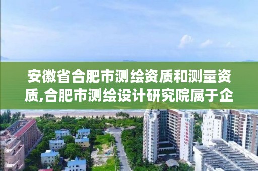 安徽省合肥市测绘资质和测量资质,合肥市测绘设计研究院属于企业吗?