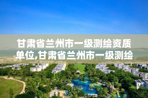 甘肃省兰州市一级测绘资质单位,甘肃省兰州市一级测绘资质单位名单