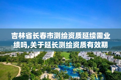 吉林省长春市测绘资质延续需业绩吗,关于延长测绘资质有效期