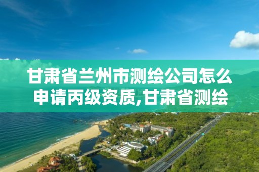 甘肃省兰州市测绘公司怎么申请丙级资质,甘肃省测绘资质管理平台