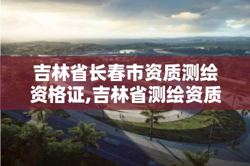 吉林省长春市资质测绘资格证,吉林省测绘资质管理平台