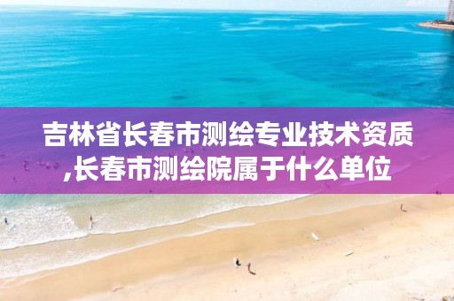 吉林省长春市测绘专业技术资质,长春市测绘院属于什么单位