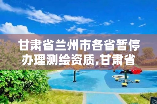 甘肃省兰州市各省暂停办理测绘资质,甘肃省测绘资质单位