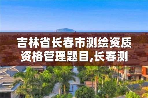 吉林省长春市测绘资质资格管理题目,长春测绘局官网