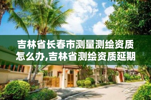 吉林省长春市测量测绘资质怎么办,吉林省测绘资质延期