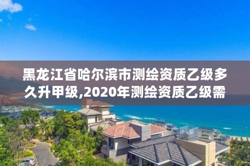 黑龙江省哈尔滨市测绘资质乙级多久升甲级,2020年测绘资质乙级需要什么条件