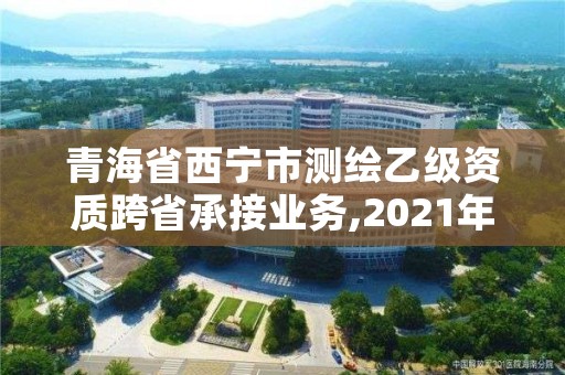 青海省西宁市测绘乙级资质跨省承接业务,2021年测绘资质乙级人员要求