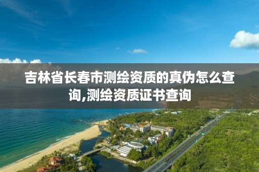 吉林省长春市测绘资质的真伪怎么查询,测绘资质证书查询