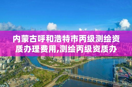 内蒙古呼和浩特市丙级测绘资质办理费用,测绘丙级资质办下来多少钱