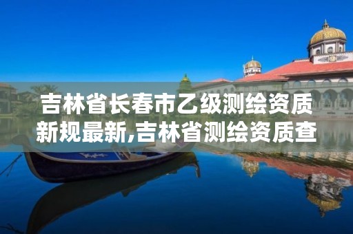 吉林省长春市乙级测绘资质新规最新,吉林省测绘资质查询